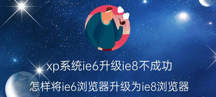 xp系统ie6升级ie8不成功 怎样将ie6浏览器升级为ie8浏览器？